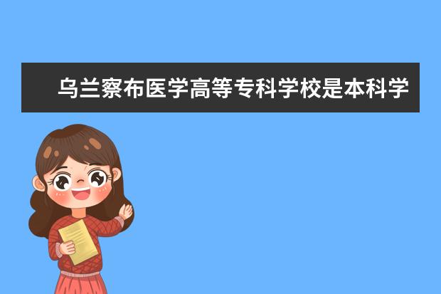 乌兰察布医学高等专科学校是本科学校还是专科 有哪些热门报考专业