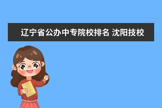 辽宁省公办中专院校排名 沈阳技校排名前十
