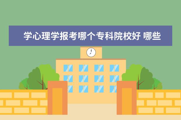 学心理学报考哪个专科院校好 哪些比较好的专科学校有心理学专业?