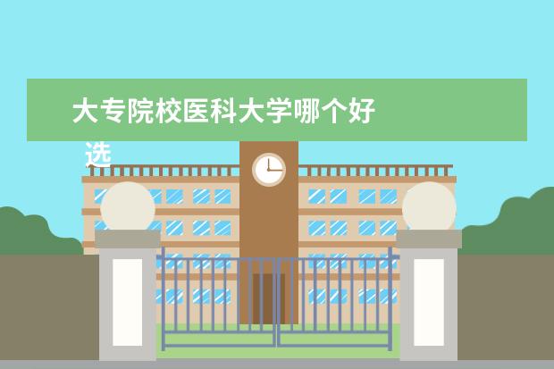 大专院校医科大学哪个好 
  选医学专业的大专学校推荐