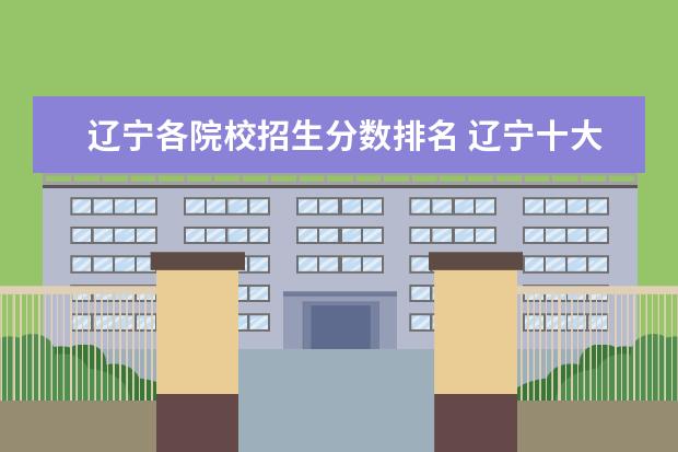 辽宁各院校招生分数排名 辽宁十大容易考的大专:辽宁录取分数最低的大学(2022...