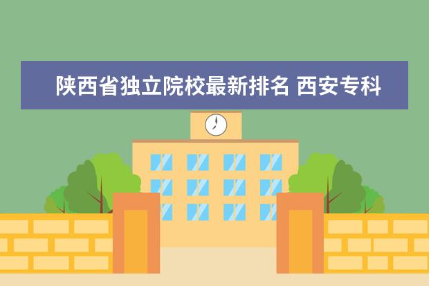 陕西省独立院校最新排名 西安专科学校排名榜
