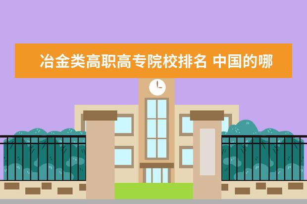 冶金类高职高专院校排名 中国的哪些高职院校教学质量好,及各个高职院校排名...