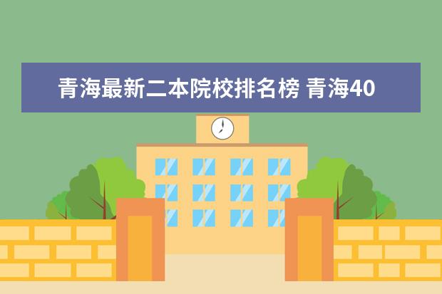 青海最新二本院校排名榜 青海400至450的二本大学有哪些?附2022年青海省各大...