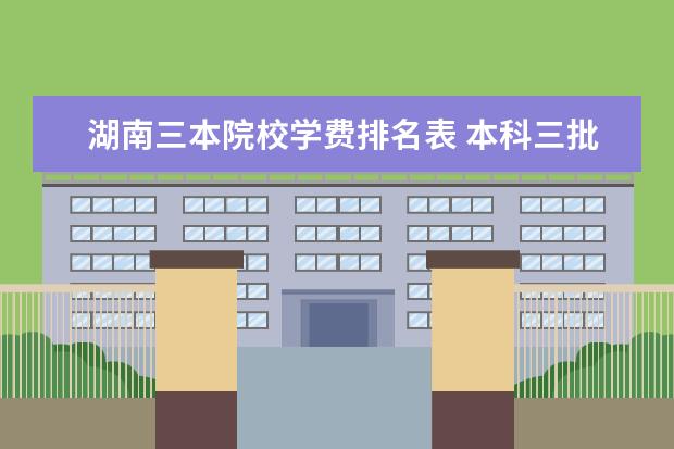 湖南三本院校学费排名表 本科三批是什么意思,本科三批院校排名