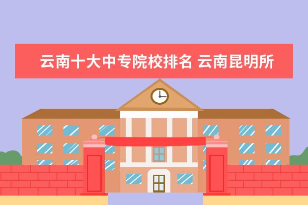 云南十大中专院校排名 云南昆明所有的中专学校