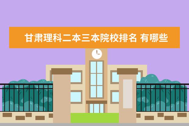 甘肃理科二本三本院校排名 有哪些好的二本或三本大学拜托各位了 3Q