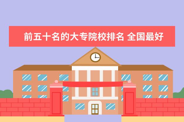 前五十名的大专院校排名 全国最好的技术学校排名?