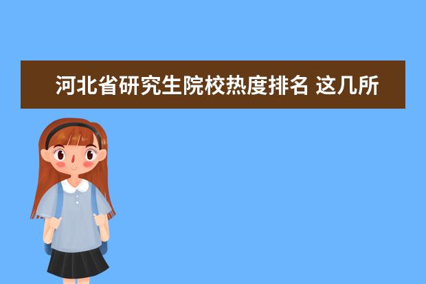 河北省研究生院校热度排名 这几所二本院校号称“二本中的战斗机”,考上不愁工...