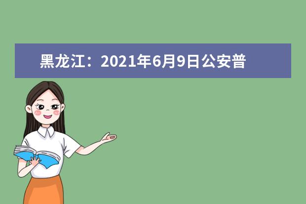 黑龙江：2021年6月9日公安普通高等院校公安专业招生开始报名