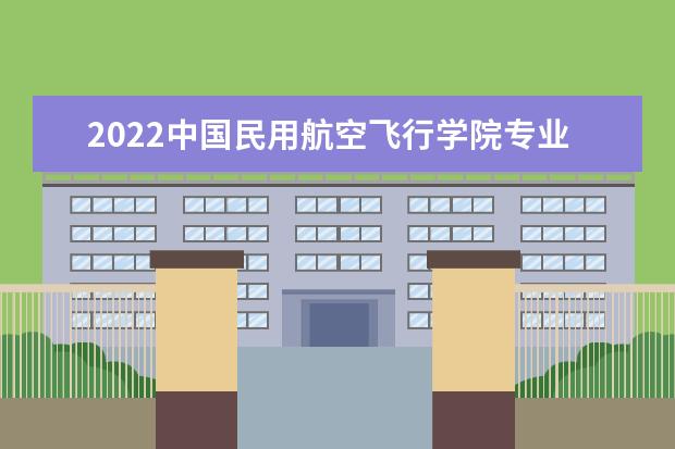 2022中国民用航空飞行学院专业排名 哪些专业比较好 2022适合女生的专业有哪些 什么专业好就业