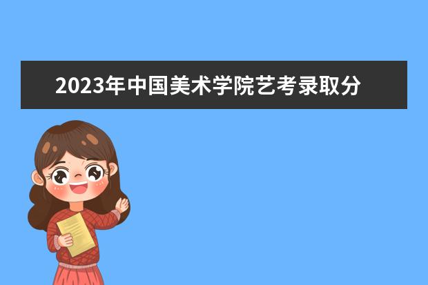 2023年中国美术学院艺考录取分数线预计是多少 历年专业合格线汇总 2023年艺考预计多少分能上 历年录取合格分数线