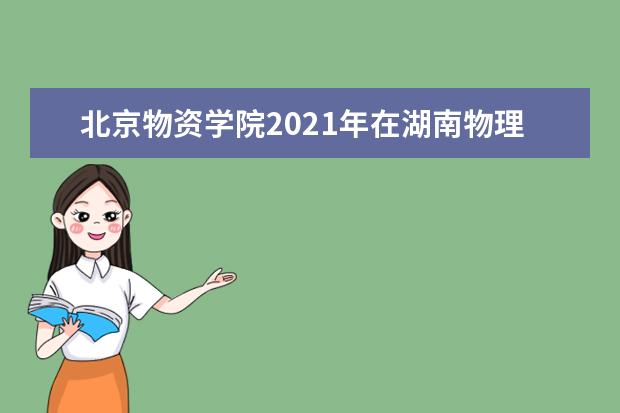 北京物资学院2021年在湖南物理类本科批招生计划 2021年全日制本科生招生章程