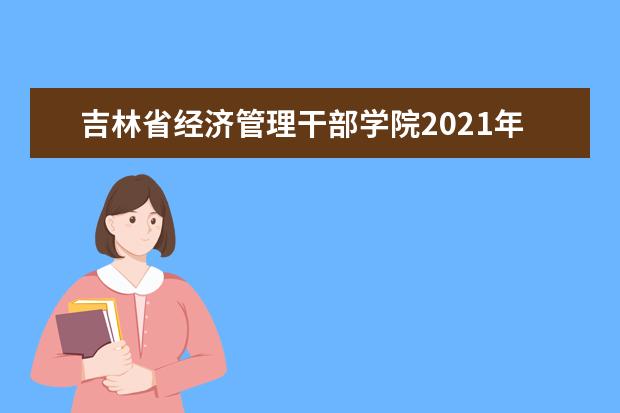 吉林省经济管理干部学院2021年招生章程  怎么样