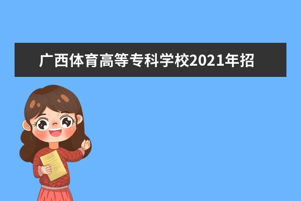 广西体育高等专科学校2021年招生章程  好不好