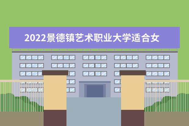 2022景德镇艺术职业大学适合女生的专业有哪些 2022专业排名及录取分数线