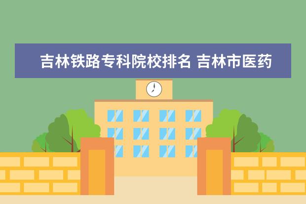 吉林铁路专科院校排名 吉林市医药学院和铁路职业技术学院那个好