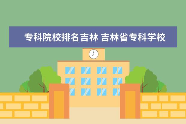 专科院校排名吉林 吉林省专科学校排行榜