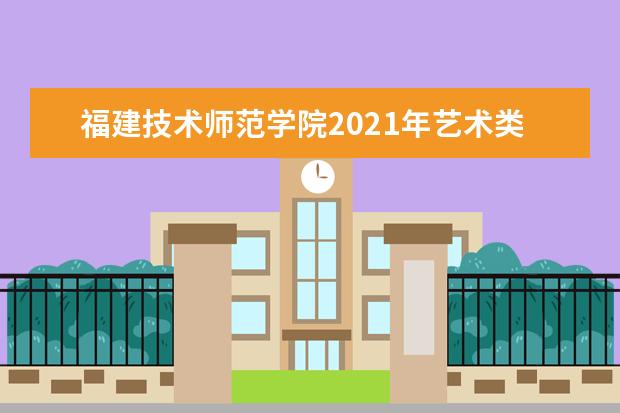 福建技术师范学院2021年艺术类专业招生简章及录取原则 2021年普通高考招生章程