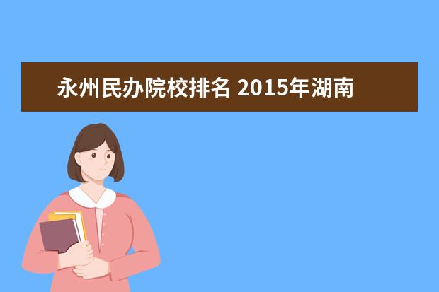 永州民办院校排名 2015年湖南大专院校排名及录取分数线/湖南大专院校...