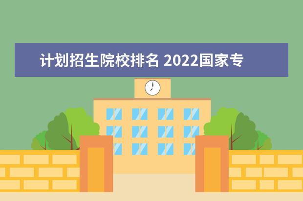 计划招生院校排名 2022国家专项计划招生计划大学名单中,哪所院校实力...