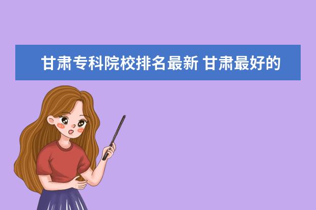 甘肃专科院校排名最新 甘肃最好的十大专科院校