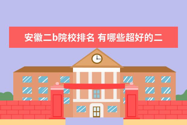 安徽二b院校排名 有哪些超好的二本大学?