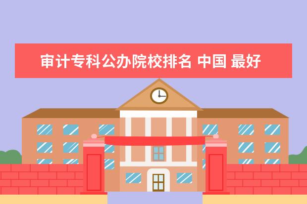 审计专科公办院校排名 中国 最好的专科学校 有哪些?