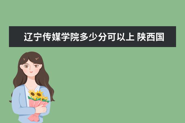 辽宁传媒学院多少分可以上 陕西国防工业职业技术学院简介