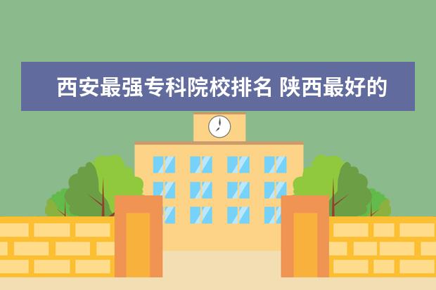 西安最强专科院校排名 陕西最好的公办专科学校排名