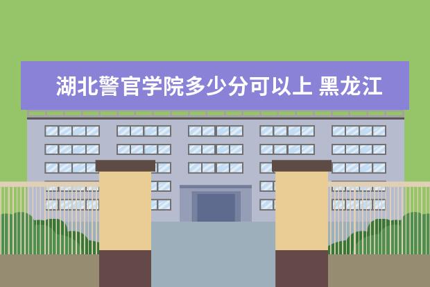 湖北警官学院多少分可以上 黑龙江民族职业学院多少分可以上