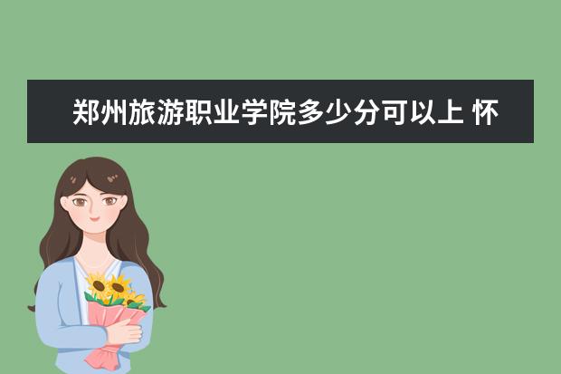 郑州旅游职业学院多少分可以上 怀化学院多少分可以上
