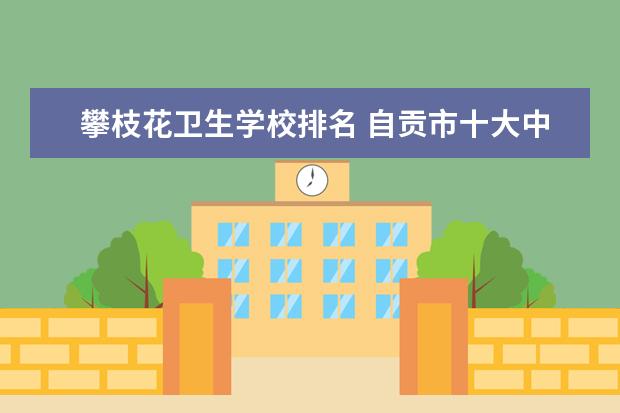 攀枝花卫生学校排名 自贡市十大中专学校排名