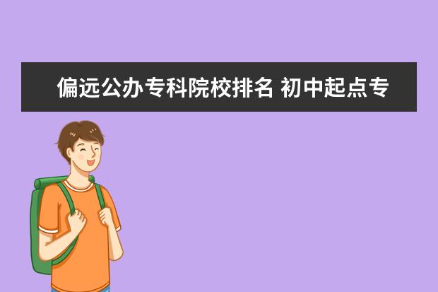 偏远公办专科院校排名 初中起点专科五年制地方师范公费生是去偏远农村吗 -...