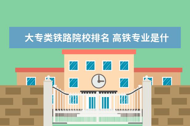 大专类铁路院校排名 高铁专业是什么学校有哪些?哪个学校好全国高铁大专...