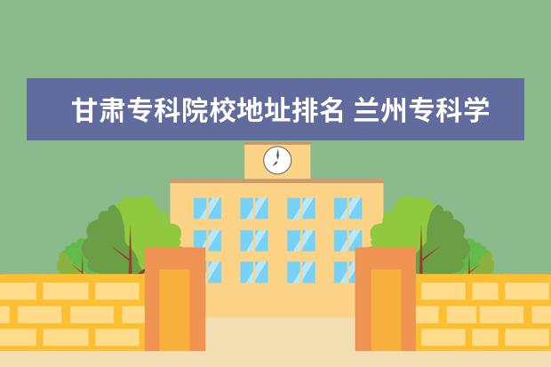 甘肃专科院校地址排名 兰州专科学校排名,甘肃大专院校有哪些