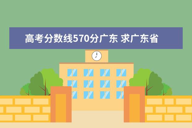 高考分数线570分广东 求广东省08年高考文理科各自的重点大学、本A分数线!...