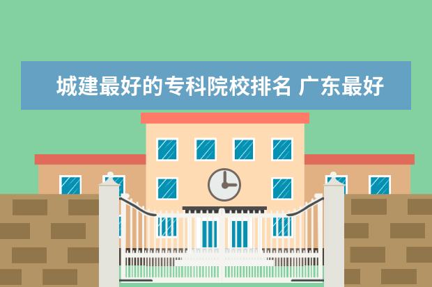 城建最好的专科院校排名 广东最好的公办大专排名前20