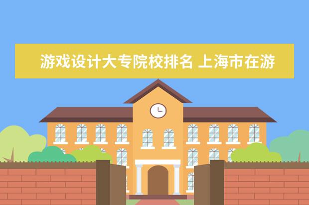 游戏设计大专院校排名 上海市在游戏制作与动漫设计专业,有什么比较好的大...