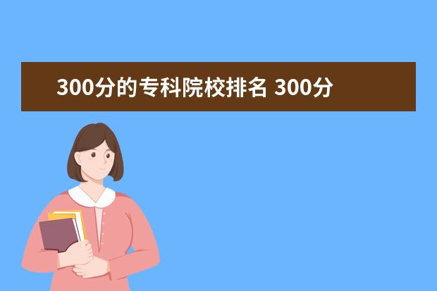 300分的专科院校排名 300分能上什么专科大学(300到350分的公办专科大学有...