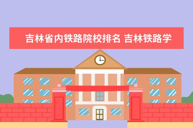 吉林省内铁路院校排名 吉林铁路学校录取分数线2023