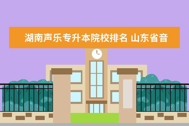 湖南声乐专升本院校排名 山东省音乐表演(声乐)专业专升本考哪些科目?能报哪...