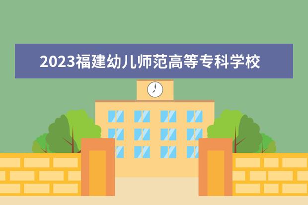 2023福建幼儿师范高等专科学校招生简章 福建幼儿师范高等专科学校有什么专业