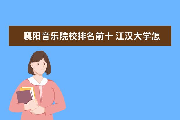 襄阳音乐院校排名前十 江汉大学怎么样?和湖北文理学院比起来,哪个更好一些...