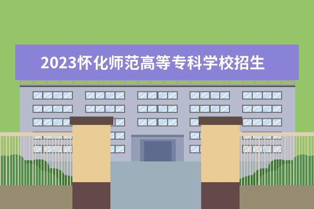 2023怀化师范高等专科学校招生简章 怀化师范高等专科学校有什么专业