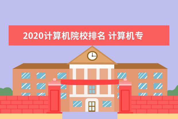 2020计算机院校排名 计算机专业是热门专业,国内计算机专业最好的大学是...