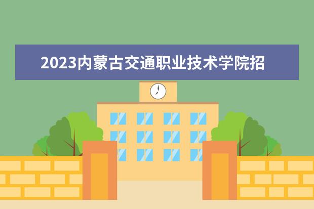 2023内蒙古交通职业技术学院招生简章 内蒙古交通职业技术学院有什么专业