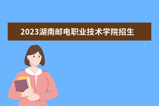 2023湖南邮电职业技术学院招生简章 湖南邮电职业技术学院有什么专业