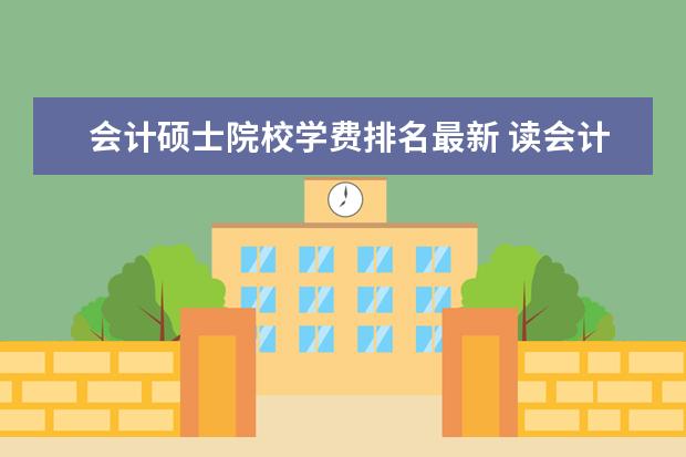 会计硕士院校学费排名最新 读会计专业的硕士,每年学费多钱?