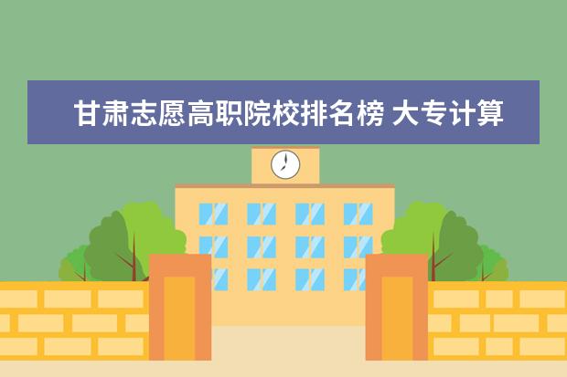 甘肃志愿高职院校排名榜 大专计算机专业哪个学校最好